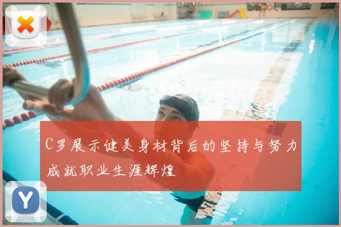 C罗展示健美身材背后的坚持与努力成就职业生涯辉煌