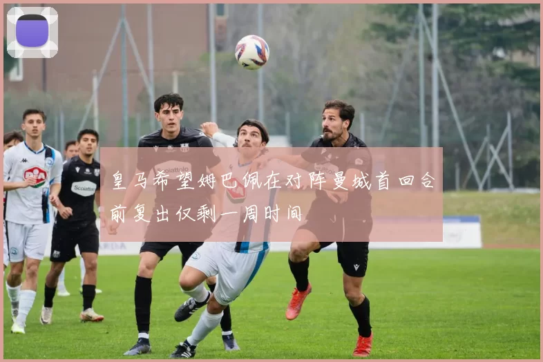 皇马希望姆巴佩在对阵曼城首回合前复出仅剩一周时间