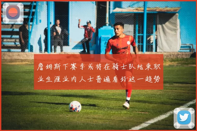 詹姆斯下赛季或将在骑士队结束职业生涯业内人士普遍看好这一趋势