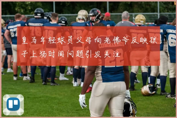 皇马年轻球员父母向老佛爷反映孩子上场时间问题引发关注