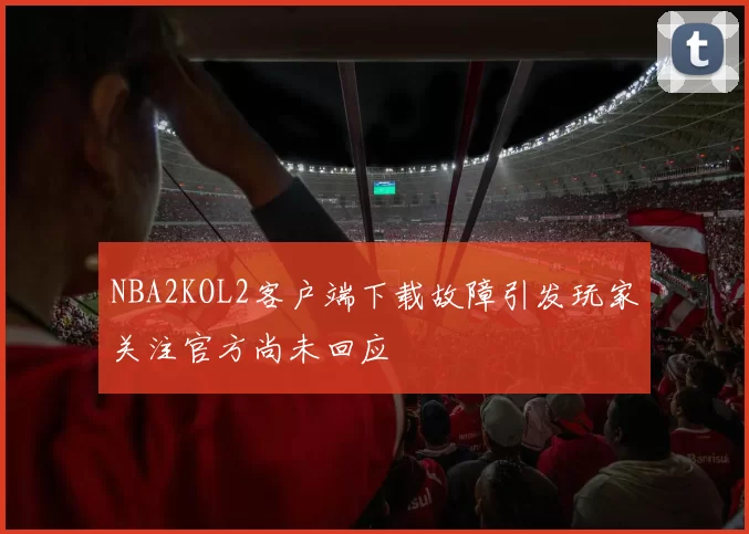 NBA2KOL2客户端下载故障引发玩家关注官方尚未回应