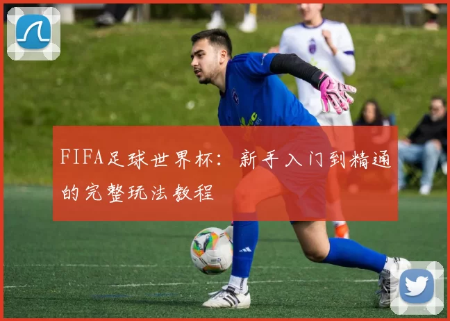 FIFA足球世界杯:新手入门到精通的完整玩法教程