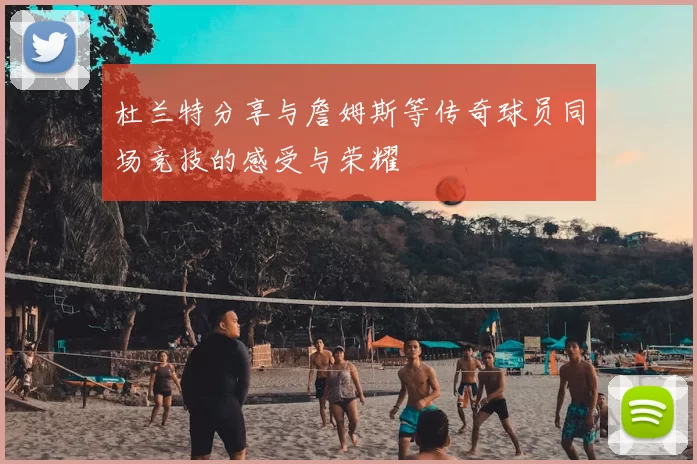 杜兰特分享与詹姆斯等传奇球员同场竞技的感受与荣耀