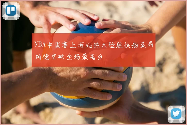 NBA中国赛上海站热火险胜快船莱昂纳德空砍全场最高分