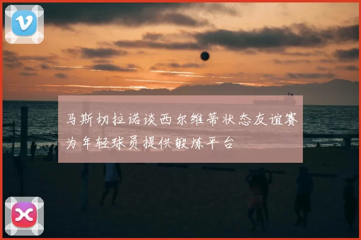 马斯切拉诺谈西尔维蒂状态友谊赛为年轻球员提供锻炼平台