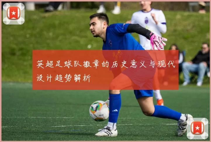 英超足球队徽章的历史意义与现代设计趋势解析