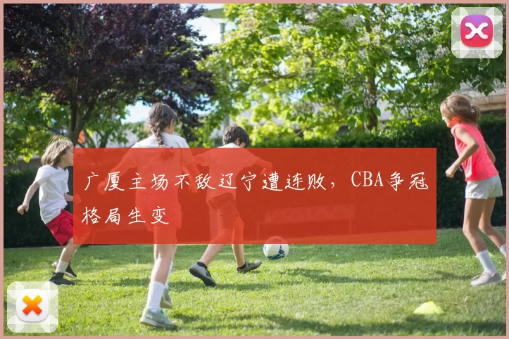 广厦主场不敌辽宁遭连败，CBA争冠格局生变