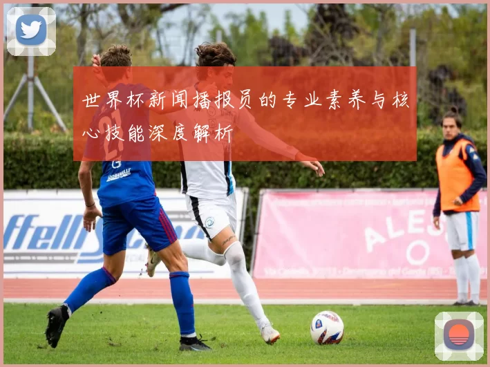 世界杯新闻播报员的专业素养与核心技能深度解析