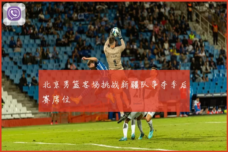北京男篮客场挑战新疆队争夺季后赛席位