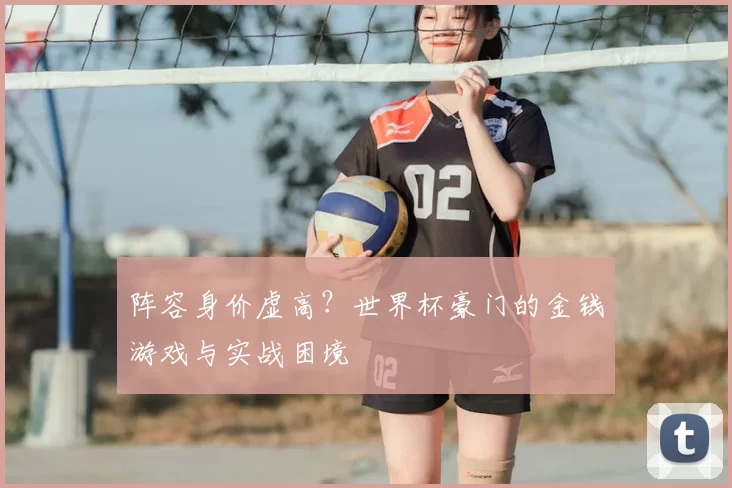 阵容身价虚高?世界杯豪门的金钱游戏与实战困境
