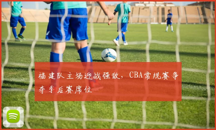 福建队主场迎战强敌，CBA常规赛争夺季后赛席位