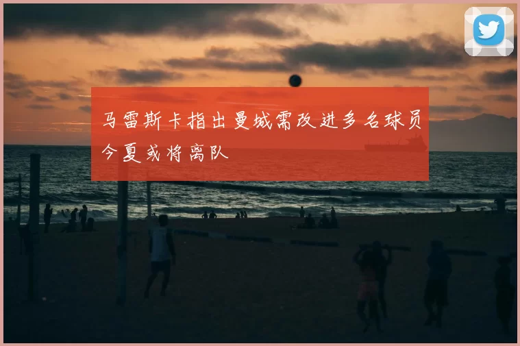 马雷斯卡指出曼城需改进多名球员今夏或将离队