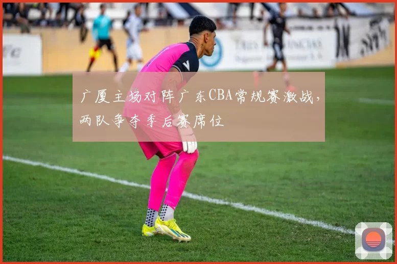 广厦主场对阵广东CBA常规赛激战，两队争夺季后赛席位