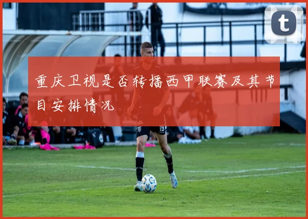 重庆卫视是否转播西甲联赛及其节目安排情况