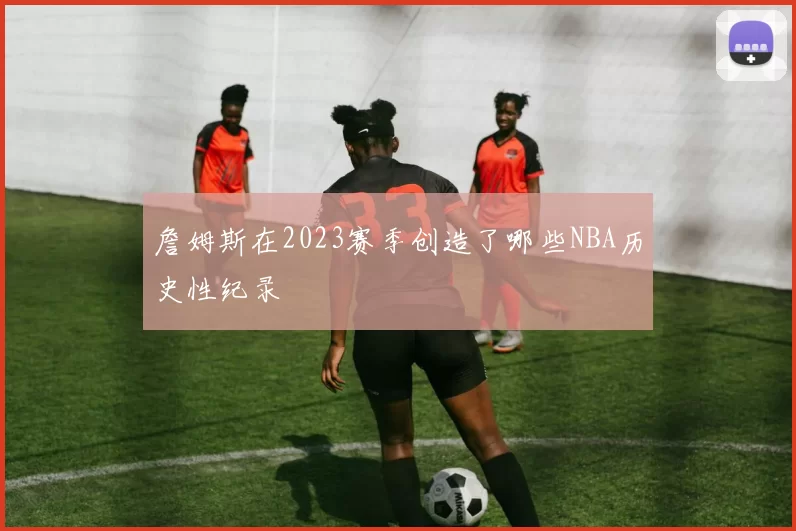 詹姆斯在2023赛季创造了哪些NBA历史性纪录