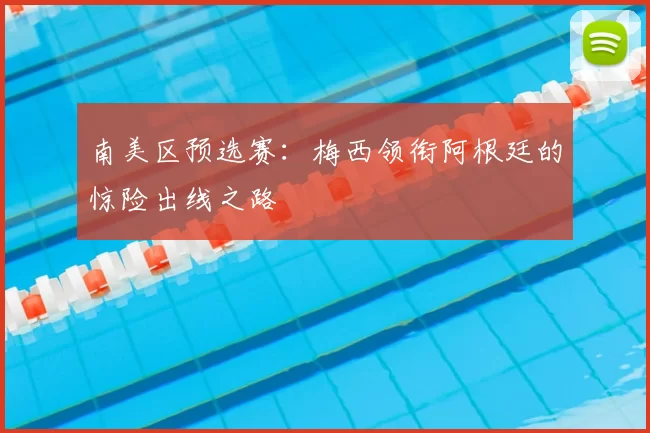 南美区预选赛：梅西领衔阿根廷的惊险出线之路