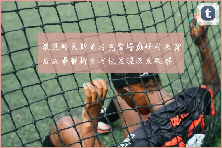 聚焦路易斯竟与克雷塔巅峰对决背后故事解析全方位呈现深度观察