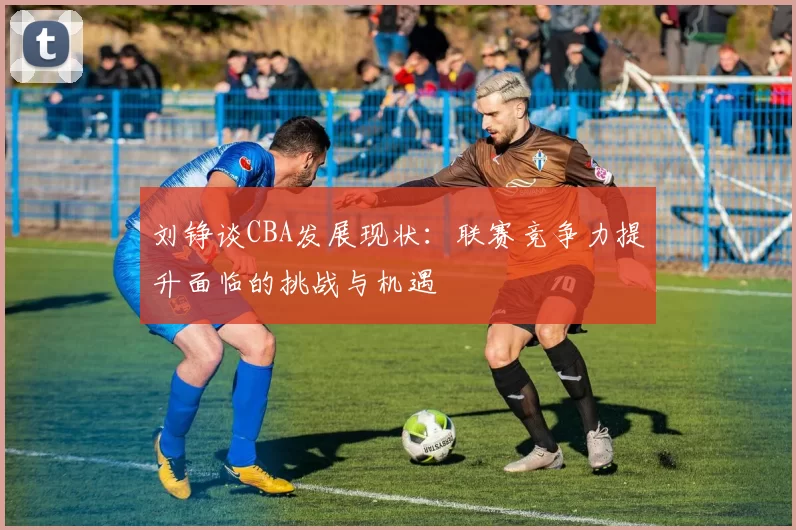 刘铮谈CBA发展现状：联赛竞争力提升面临的挑战与机遇