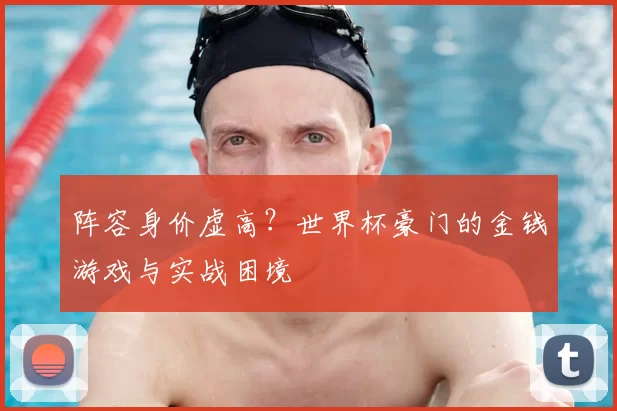 阵容身价虚高?世界杯豪门的金钱游戏与实战困境