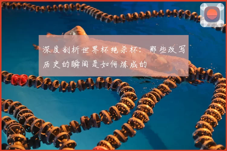 深度剖析世界杯绝杀杯:那些改写历史的瞬间是如何炼成的