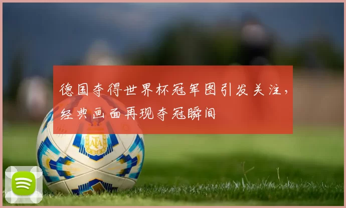 德国夺得世界杯冠军图引发关注,经典画面再现夺冠瞬间