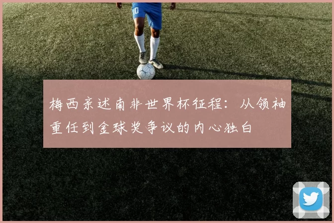梅西亲述南非世界杯征程:从领袖重任到金球奖争议的内心独白