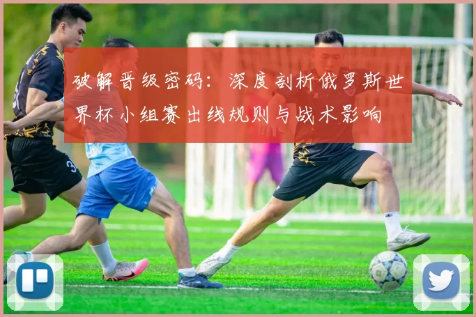 破解晋级密码：深度剖析俄罗斯世界杯小组赛出线规则与战术影响