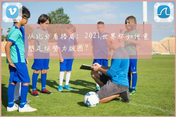 从比分看格局:2021世界杯如何重塑足坛势力版图?