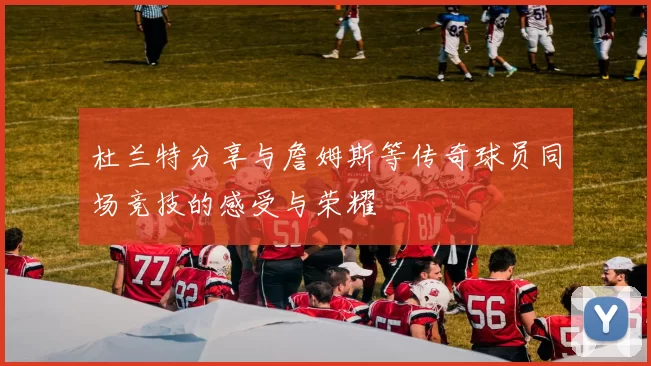 杜兰特分享与詹姆斯等传奇球员同场竞技的感受与荣耀