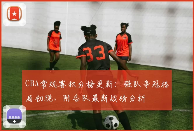 CBA常规赛积分榜更新：强队争冠格局初现，附各队最新战绩分析
