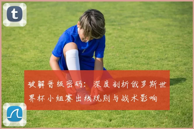 破解晋级密码:深度剖析俄罗斯世界杯小组赛出线规则与战术影响