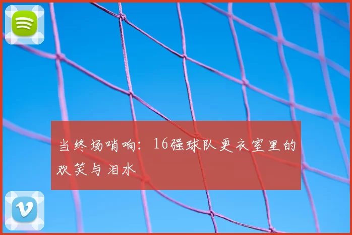 当终场哨响:16强球队更衣室里的欢笑与泪水