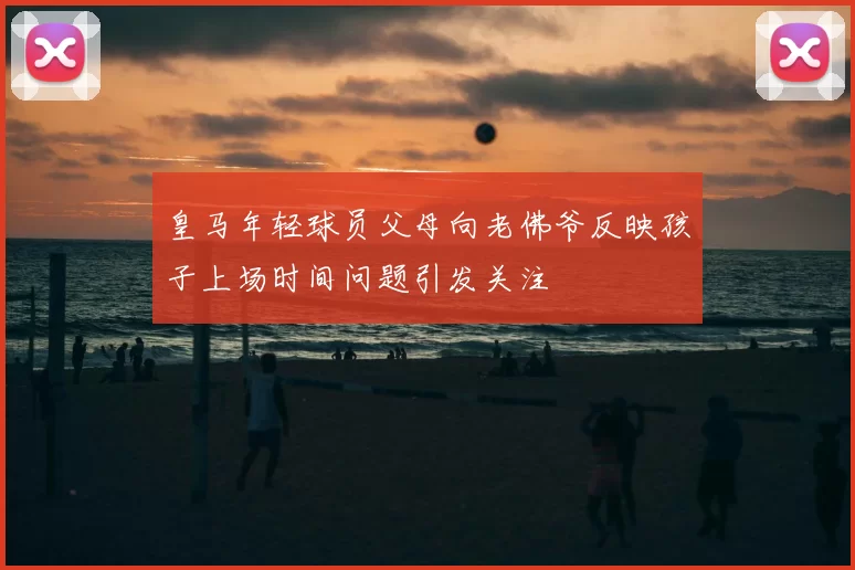 皇马年轻球员父母向老佛爷反映孩子上场时间问题引发关注