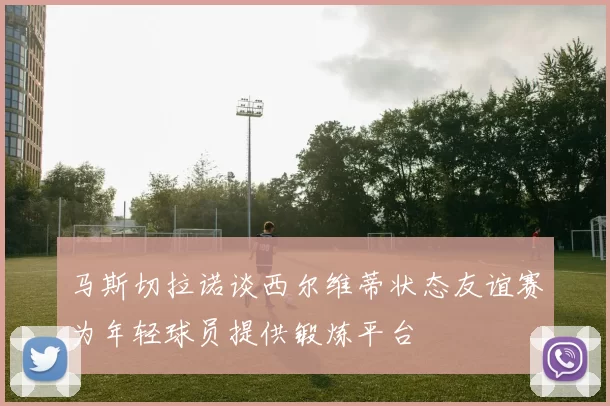 马斯切拉诺谈西尔维蒂状态友谊赛为年轻球员提供锻炼平台