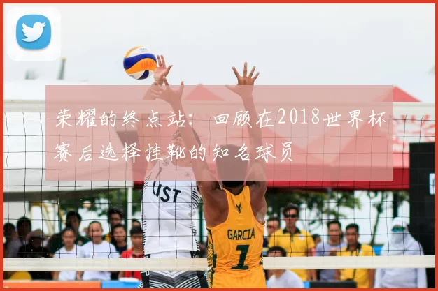 荣耀的终点站：回顾在2018世界杯赛后选择挂靴的知名球员