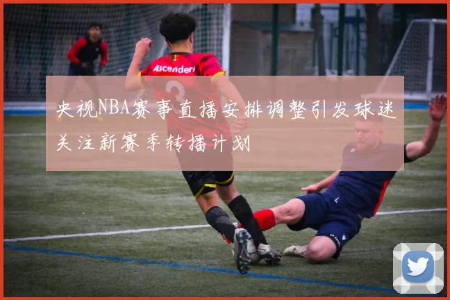 央视NBA赛事直播安排调整引发球迷关注新赛季转播计划