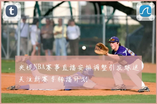 央视NBA赛事直播安排调整引发球迷关注新赛季转播计划