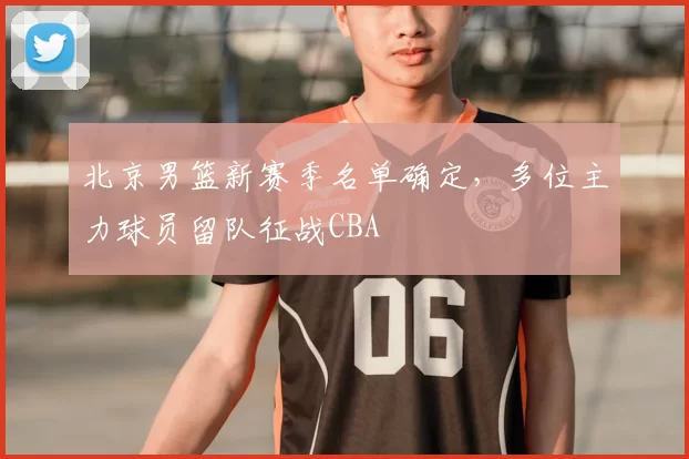 北京男篮新赛季名单确定，多位主力球员留队征战CBA
