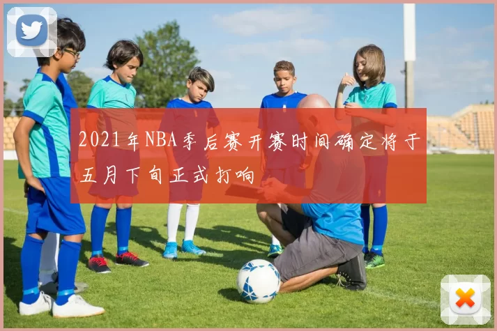 2021年NBA季后赛开赛时间确定将于五月下旬正式打响
