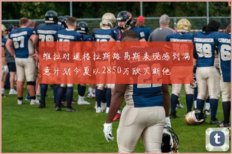 维拉对道格拉斯路易斯表现感到满意计划今夏以2850万欧买断他