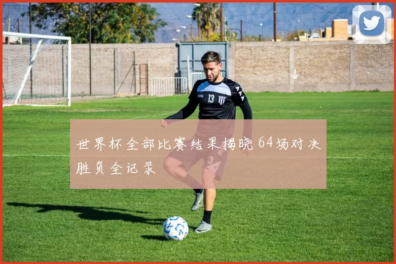 世界杯全部比赛结果揭晓 64场对决胜负全记录