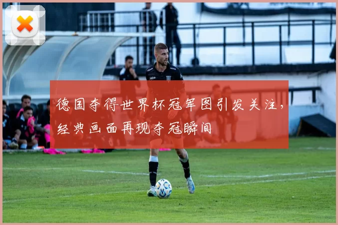 德国夺得世界杯冠军图引发关注,经典画面再现夺冠瞬间