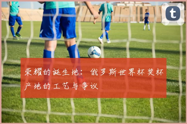 荣耀的诞生地：俄罗斯世界杯奖杯产地的工艺与争议