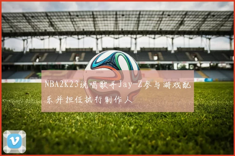 NBA2K23说唱歌手Jay-Z参与游戏配乐并担任执行制作人