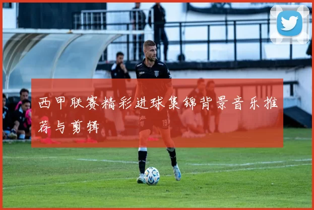 西甲联赛精彩进球集锦背景音乐推荐与剪辑