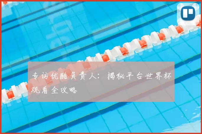 专访优酷负责人：揭秘平台世界杯观看全攻略