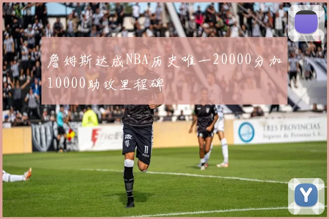 詹姆斯达成NBA历史唯一20000分加10000助攻里程碑