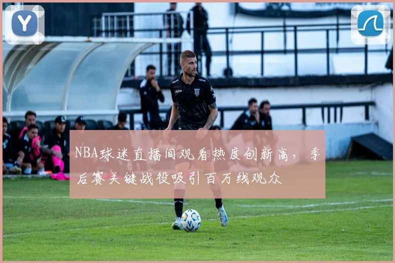 NBA球迷直播间观看热度创新高,季后赛关键战役吸引百万线观众