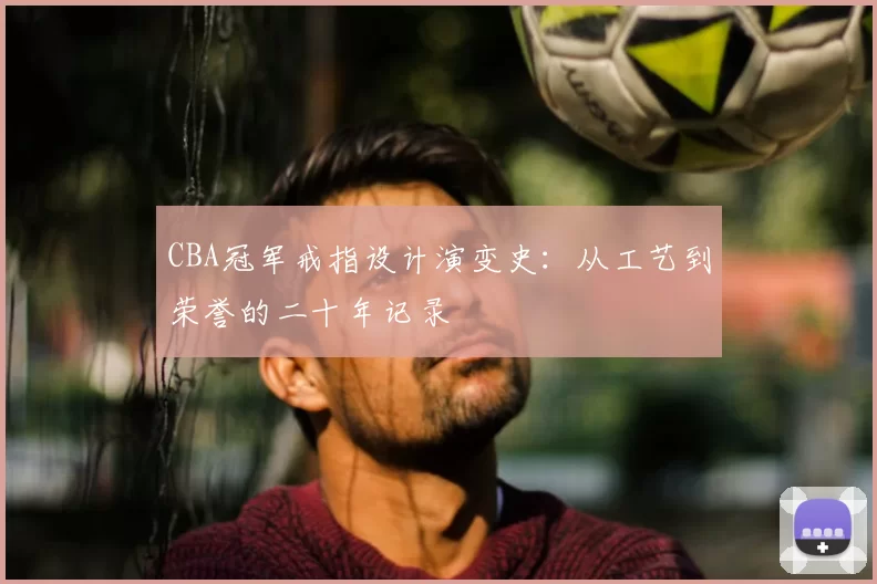 CBA冠军戒指设计演变史：从工艺到荣誉的二十年记录