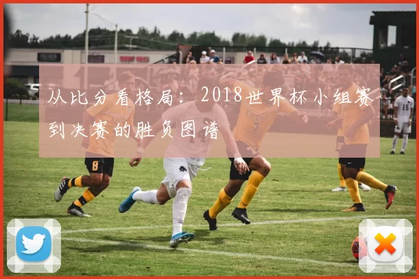 从比分看格局:2018世界杯小组赛到决赛的胜负图谱